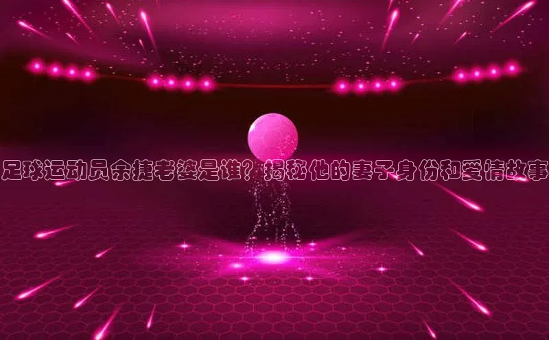 恒盛平台登录颐驰 06足球运动员余捷老婆是谁？揭秘他的妻子身份和爱情故事