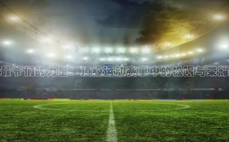 恒盛app下载路畅科技最爷们的力量：顶级运动赛事中的极限与荣耀