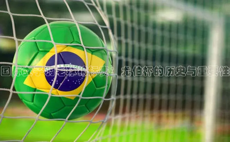 恒盛娱乐注册极氪智能科技国际女子羽毛球锦标赛：尤伯杯的历史与重要性