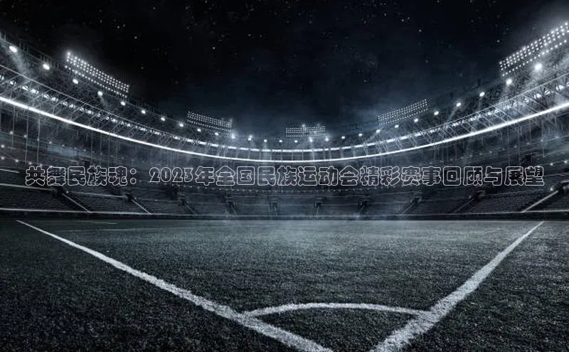 共舞民族魂：2023年全国民族运动会精彩赛事回顾与展望