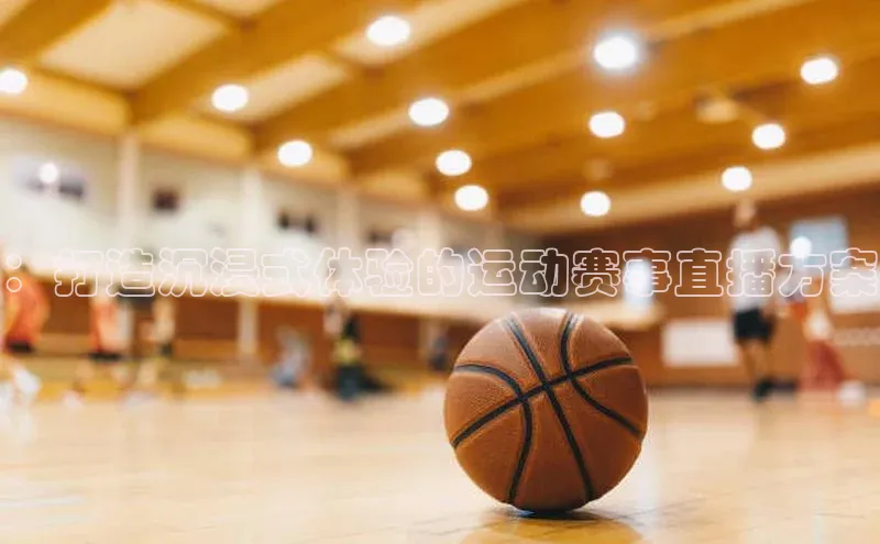 ：打造沉浸式体验的运动赛事直播方案