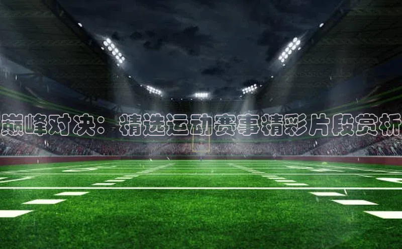 巅峰对决：精选运动赛事精彩片段赏析